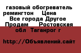 газовый обогреватель ремингтон  › Цена ­ 4 000 - Все города Другое » Продам   . Ростовская обл.,Таганрог г.